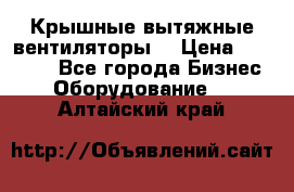 Крышные вытяжные вентиляторы  › Цена ­ 12 000 - Все города Бизнес » Оборудование   . Алтайский край